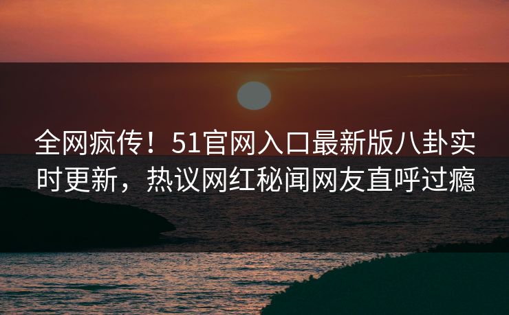 全网疯传！51官网入口最新版八卦实时更新，热议网红秘闻网友直呼过瘾