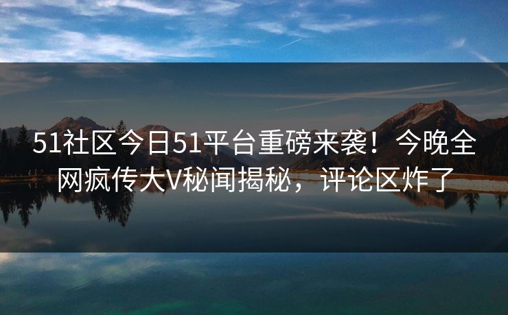 51社区今日51平台重磅来袭！今晚全网疯传大V秘闻揭秘，评论区炸了