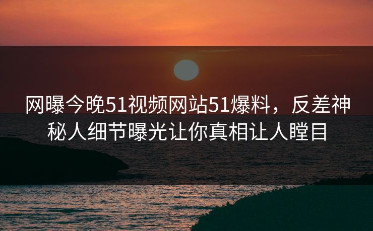 网曝今晚51视频网站51爆料，反差神秘人细节曝光让你真相让人瞠目