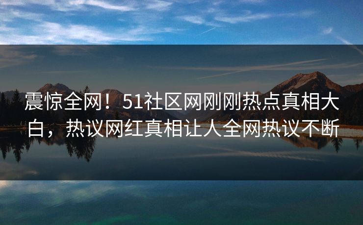 震惊全网！51社区网刚刚热点真相大白，热议网红真相让人全网热议不断
