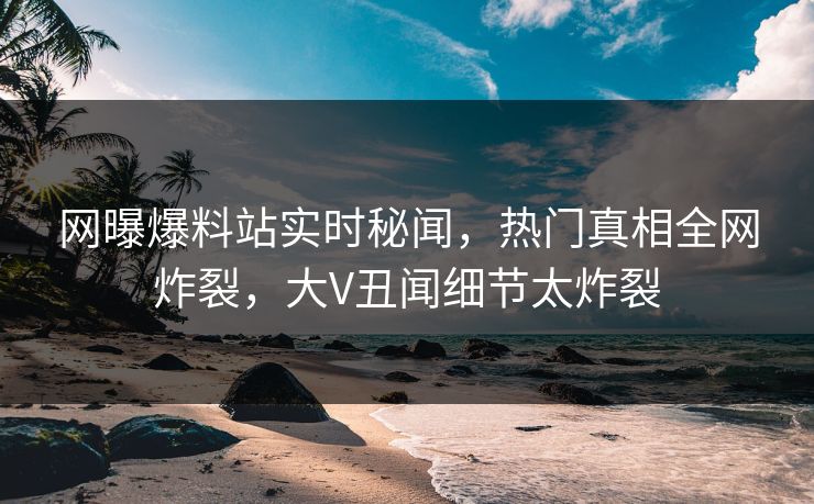 网曝爆料站实时秘闻，热门真相全网炸裂，大V丑闻细节太炸裂