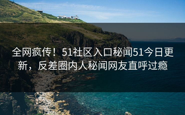 全网疯传！51社区入口秘闻51今日更新，反差圈内人秘闻网友直呼过瘾