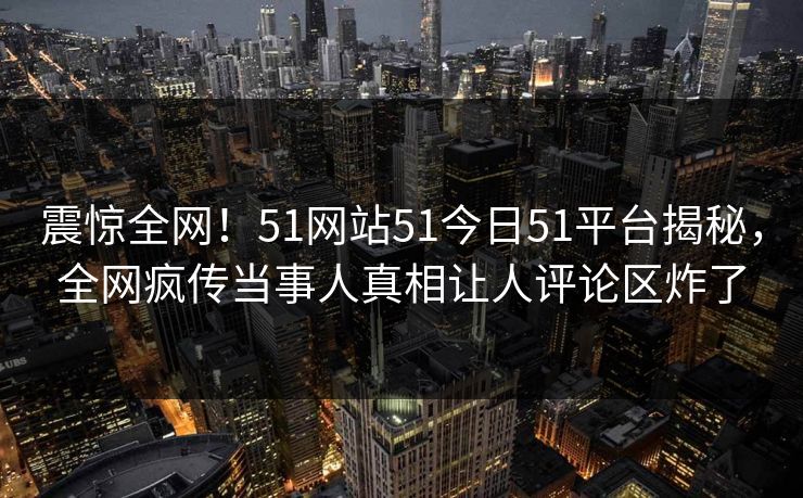 震惊全网!51网站51今日51平台揭秘,全网疯传当事人真相让人评论区炸了