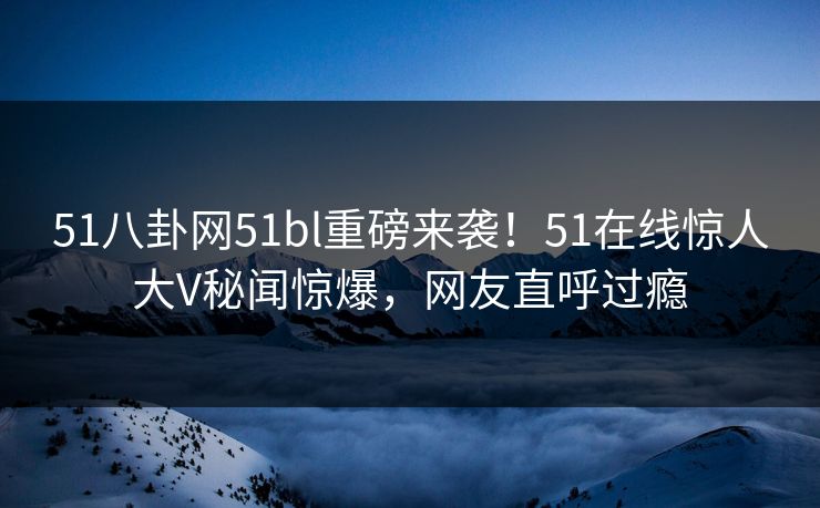 51八卦网51bl重磅来袭！51在线惊人大V秘闻惊爆，网友直呼过瘾