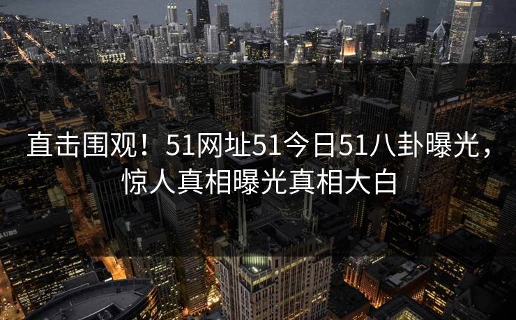 直击围观！51网址51今日51八卦曝光，惊人真相曝光真相大白