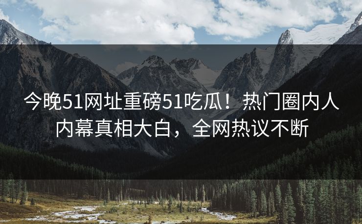 今晚51网址重磅51吃瓜!热门圈内人内幕真相大白,全网热议不断