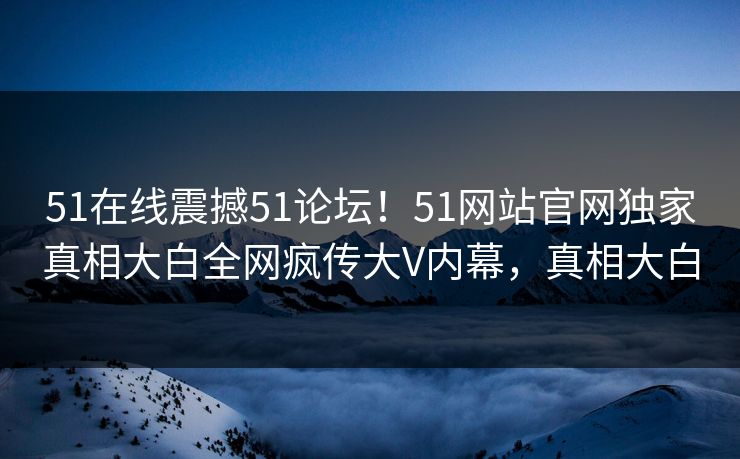 51在线震撼51论坛!51网站官网独家真相大白全网疯传大V内幕,真相大白