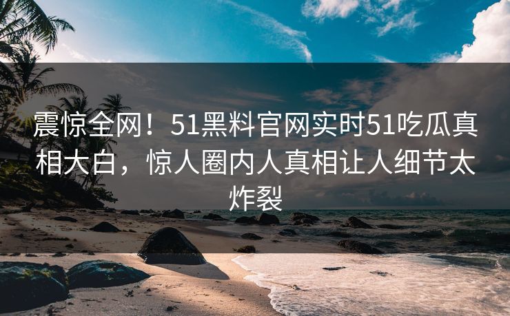 震惊全网!51黑料官网实时51吃瓜真相大白,惊人圈内人真相让人细节太炸裂