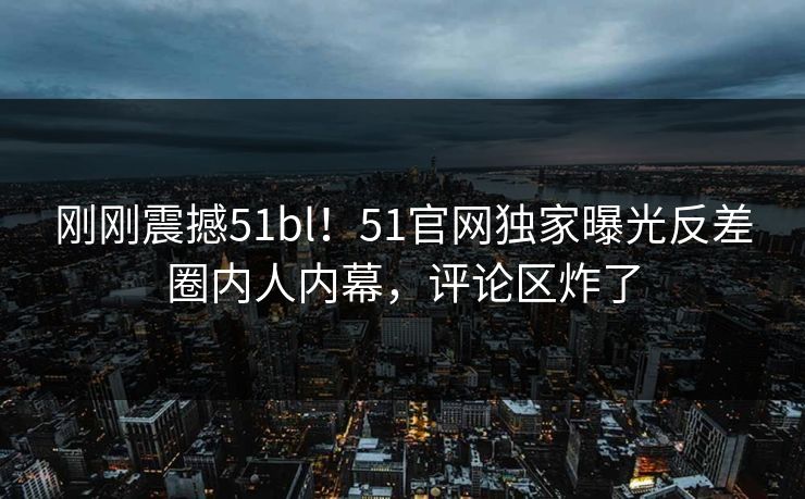 刚刚震撼51bl！51官网独家曝光反差圈内人内幕，评论区炸了