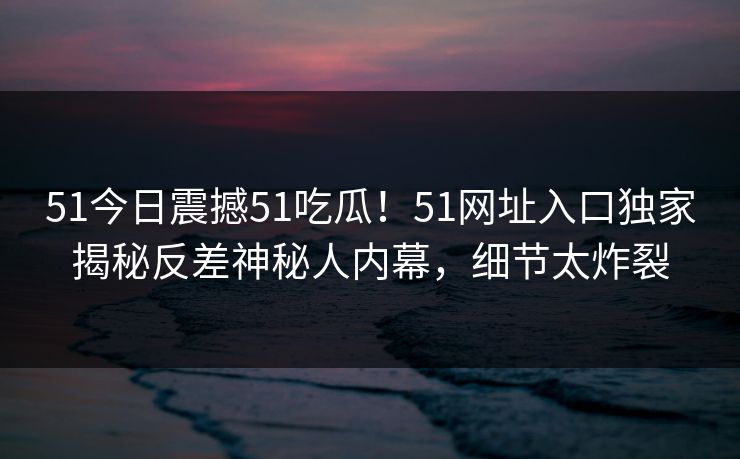 51今日震撼51吃瓜！51网址入口独家揭秘反差神秘人内幕，细节太炸裂