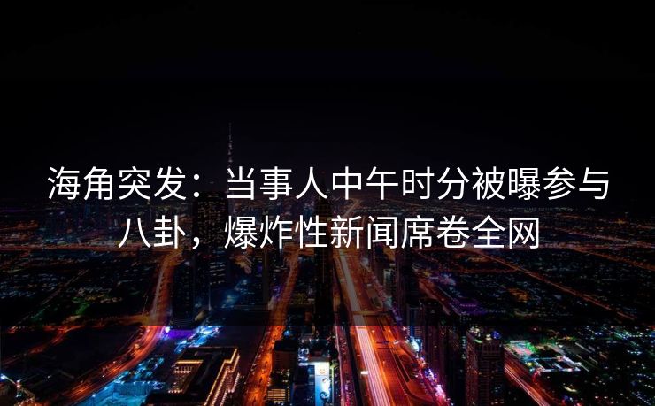 海角突发：当事人中午时分被曝参与八卦，爆炸性新闻席卷全网