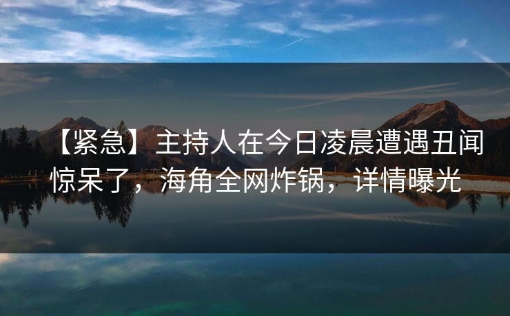 【紧急】主持人在今日凌晨遭遇丑闻惊呆了，海角全网炸锅，详情曝光