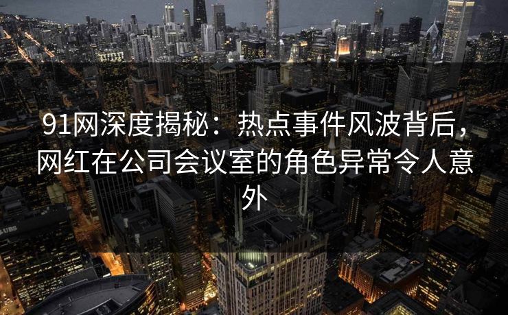 91网深度揭秘：热点事件风波背后，网红在公司会议室的角色异常令人意外