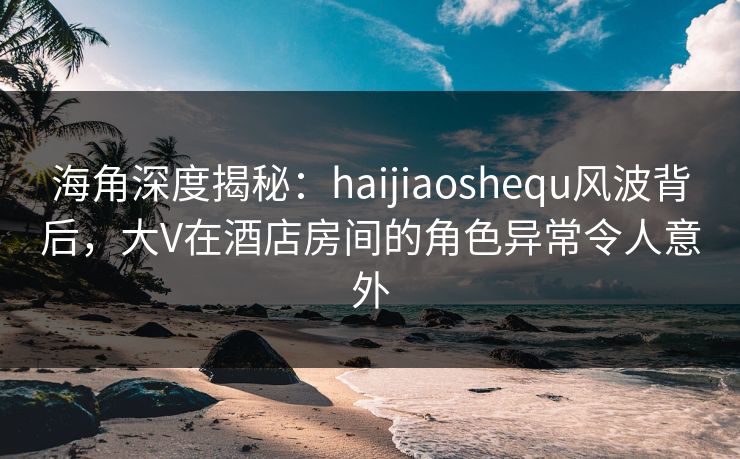 海角深度揭秘：haijiaoshequ风波背后，大V在酒店房间的角色异常令人意外