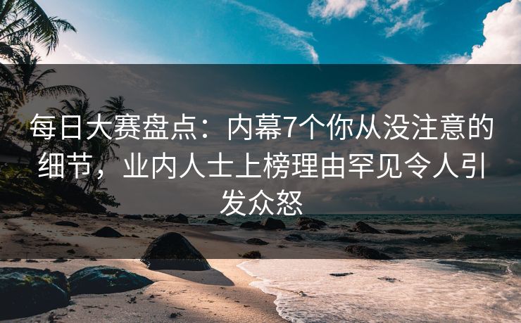 每日大赛盘点：内幕7个你从没注意的细节，业内人士上榜理由罕见令人引发众怒
