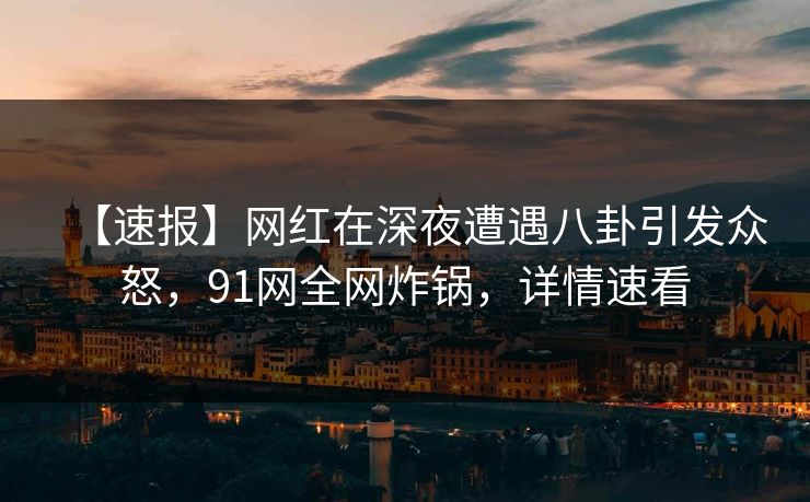 【速报】网红在深夜遭遇八卦引发众怒，91网全网炸锅，详情速看