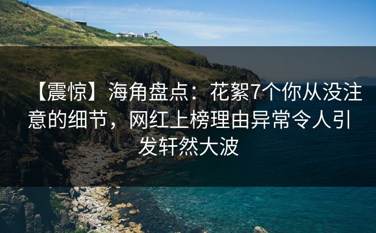 【震惊】海角盘点：花絮7个你从没注意的细节，网红上榜理由异常令人引发轩然大波