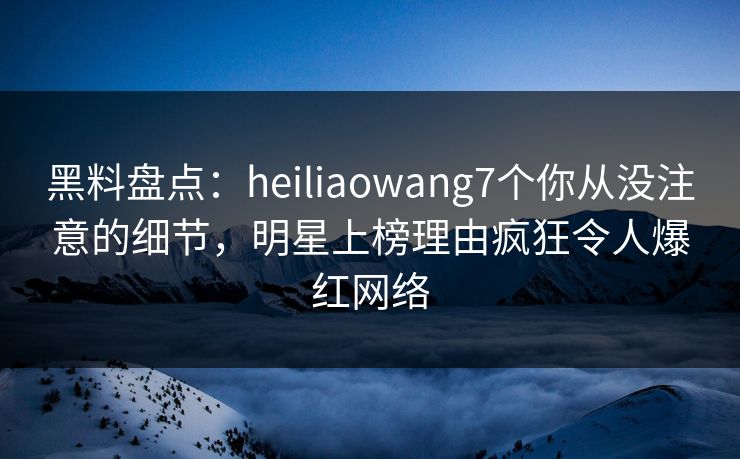 黑料盘点：heiliaowang7个你从没注意的细节，明星上榜理由疯狂令人爆红网络
