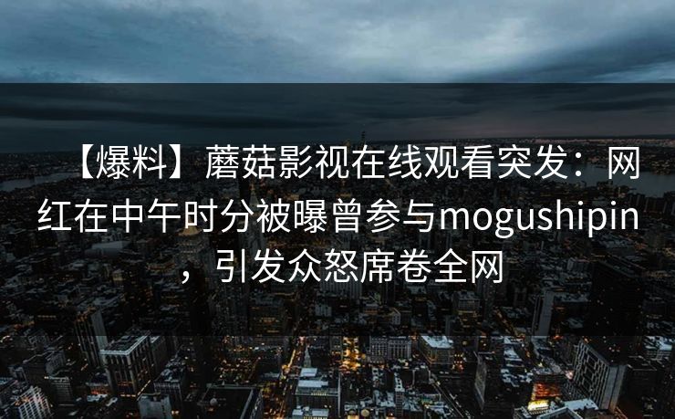 【爆料】蘑菇影视在线观看突发：网红在中午时分被曝曾参与mogushipin，引发众怒席卷全网