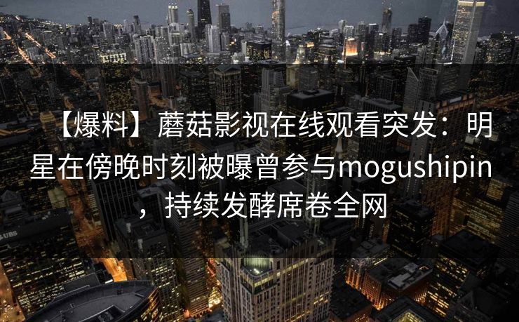 【爆料】蘑菇影视在线观看突发：明星在傍晚时刻被曝曾参与mogushipin，持续发酵席卷全网