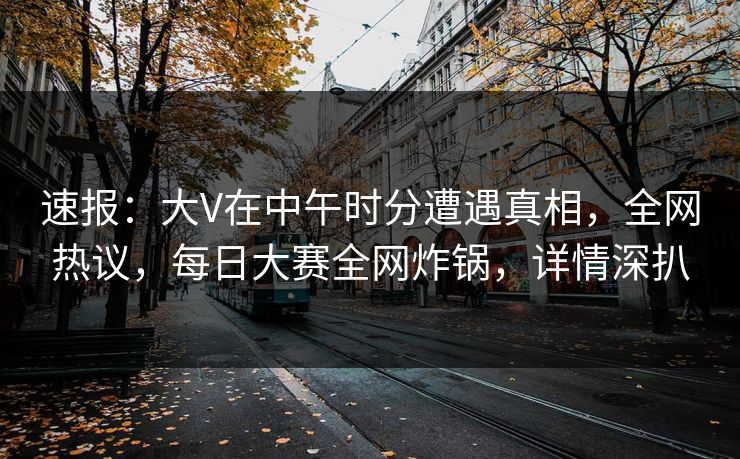 速报：大V在中午时分遭遇真相，全网热议，每日大赛全网炸锅，详情深扒