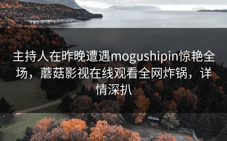 主持人在昨晚遭遇mogushipin惊艳全场,蘑菇影视在线观看全网炸锅,详情深扒