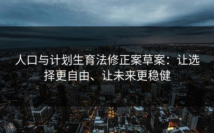 人口与计划生育法修正案草案:让选择更自由、让未来更稳健