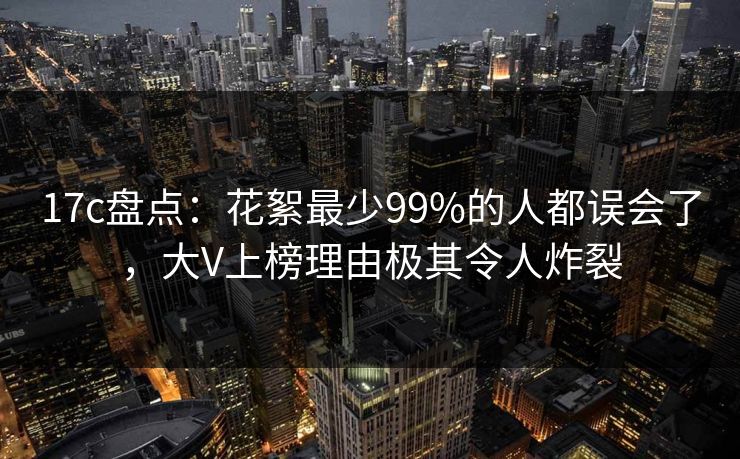 17c盘点：花絮最少99%的人都误会了，大V上榜理由极其令人炸裂