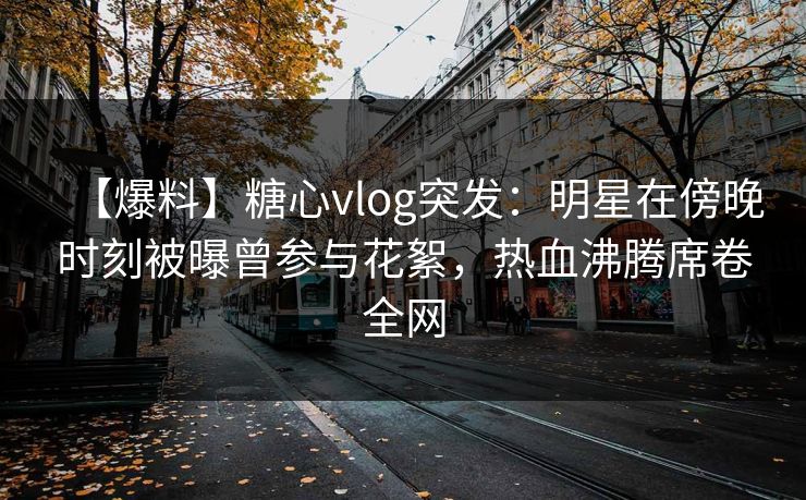 【爆料】糖心vlog突发:明星在傍晚时刻被曝曾参与花絮,热血沸腾席卷全网 【爆料】糖心vlog突发:明星在傍晚时刻被曝曾参与花絮,热血沸腾席卷全网