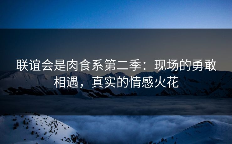 联谊会是肉食系第二季：现场的勇敢相遇，真实的情感火花