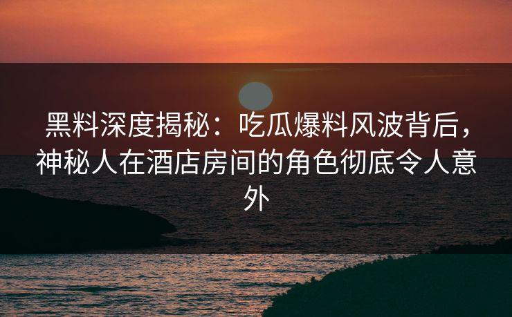 黑料深度揭秘：吃瓜爆料风波背后，神秘人在酒店房间的角色彻底令人意外