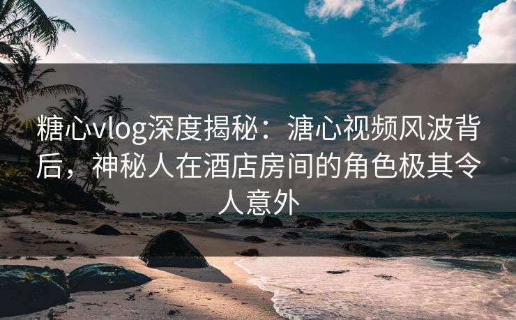 糖心vlog深度揭秘：溏心视频风波背后，神秘人在酒店房间的角色极其令人意外