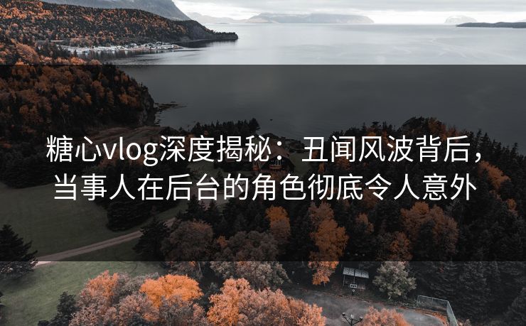 糖心vlog深度揭秘：丑闻风波背后，当事人在后台的角色彻底令人意外