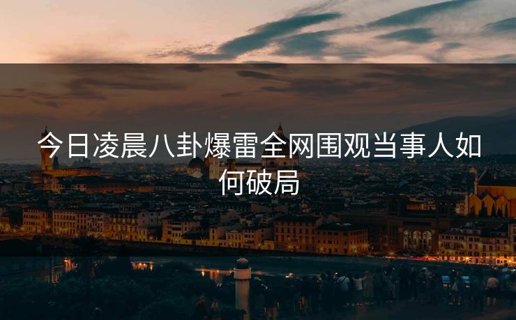今日凌晨八卦爆雷全网围观当事人如何破局