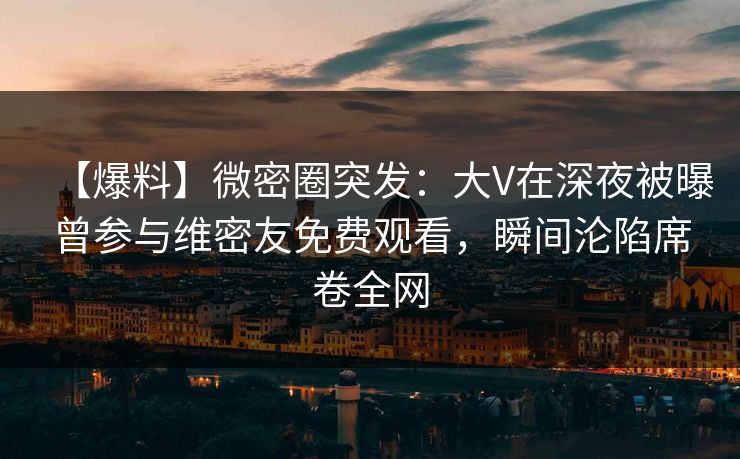 【爆料】微密圈突发：大V在深夜被曝曾参与维密友免费观看，瞬间沦陷席卷全网