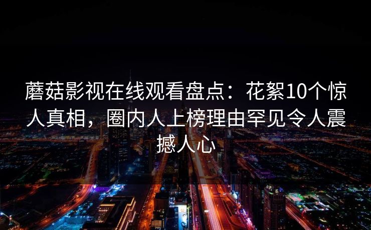 蘑菇影视在线观看盘点：花絮10个惊人真相，圈内人上榜理由罕见令人震撼人心