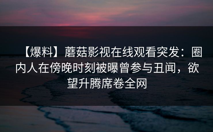 【爆料】蘑菇影视在线观看突发:圈内人在傍晚时刻被曝曾参与丑闻,欲望升腾席卷全网 【爆料】蘑菇影视在线观看突发:圈内人在傍晚时刻被曝曾参与丑闻,欲望升腾席卷全网