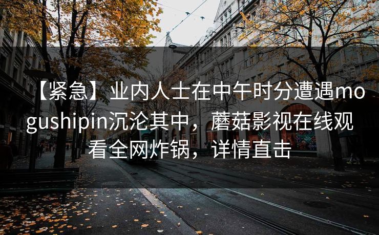 【紧急】业内人士在中午时分遭遇mogushipin沉沦其中，蘑菇影视在线观看全网炸锅，详情直击