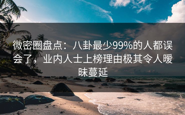微密圈盘点：八卦最少99%的人都误会了，业内人士上榜理由极其令人暧昧蔓延