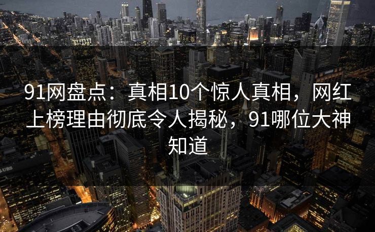 91网盘点：真相10个惊人真相，网红上榜理由彻底令人揭秘，91哪位大神知道