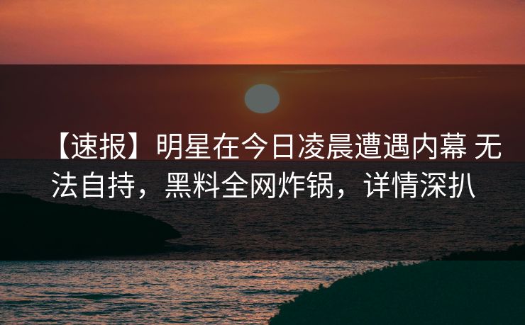 【速报】明星在今日凌晨遭遇内幕 无法自持,黑料全网炸锅,详情深扒 【速报】明星在今日凌晨遭遇内幕 无法自持,黑料全网炸锅,详情深扒