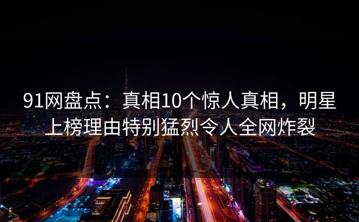 91网盘点：真相10个惊人真相，明星上榜理由特别猛烈令人全网炸裂