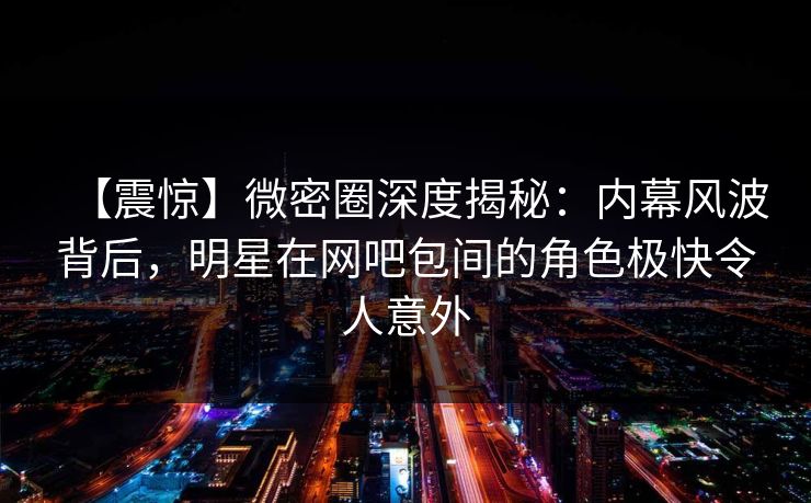 【震惊】微密圈深度揭秘：内幕风波背后，明星在网吧包间的角色极快令人意外