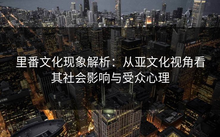 里番文化现象解析：从亚文化视角看其社会影响与受众心理