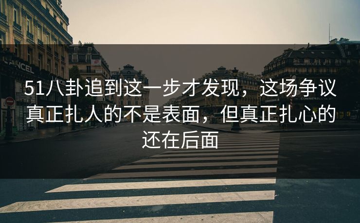 51八卦追到这一步才发现，这场争议真正扎人的不是表面，但真正扎心的还在后面