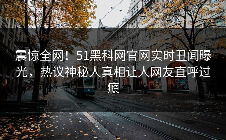 震惊全网！51黑科网官网实时丑闻曝光，热议神秘人真相让人网友直呼过瘾