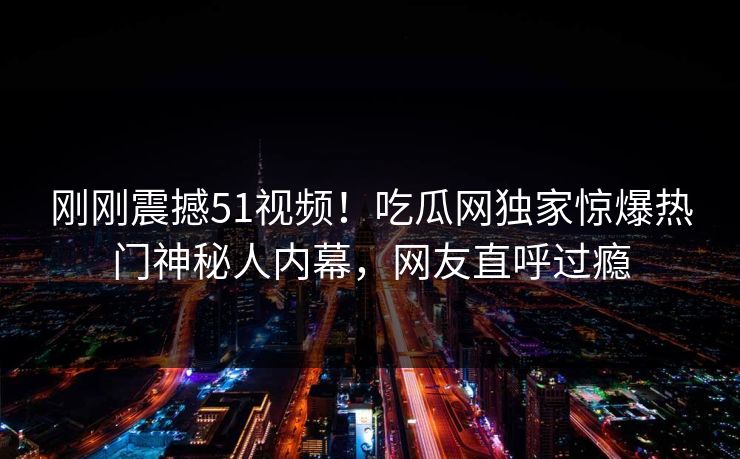 刚刚震撼51视频！吃瓜网独家惊爆热门神秘人内幕，网友直呼过瘾
