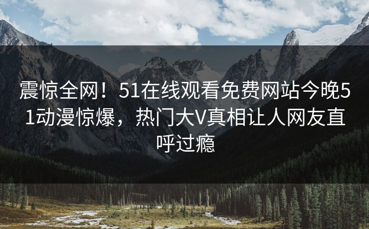 震惊全网！51在线观看免费网站今晚51动漫惊爆，热门大V真相让人网友直呼过瘾