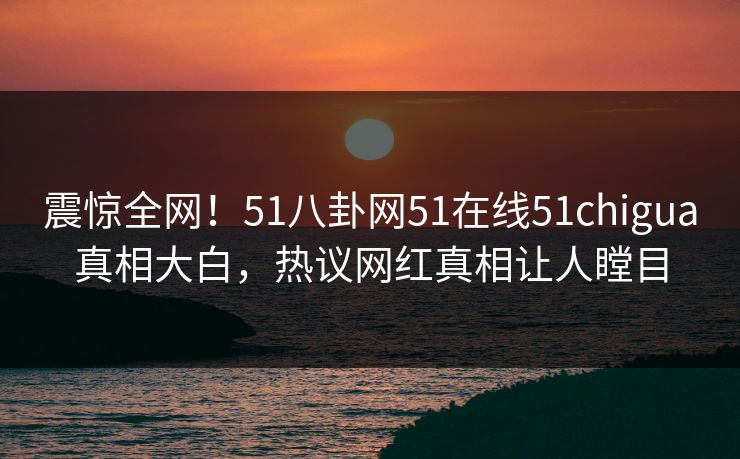 震惊全网！51八卦网51在线51chigua真相大白，热议网红真相让人瞠目
