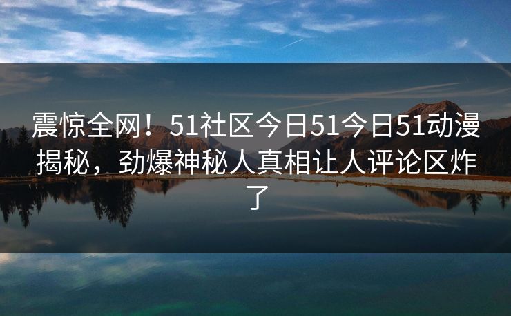 震惊全网！51社区今日51今日51动漫揭秘，劲爆神秘人真相让人评论区炸了